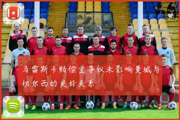 马雷斯卡赔偿金争议未影响曼城与切尔西的良好关系