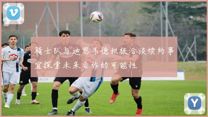 骑士队与迪恩韦德积极洽谈续约事宜探索未来合作的可能性