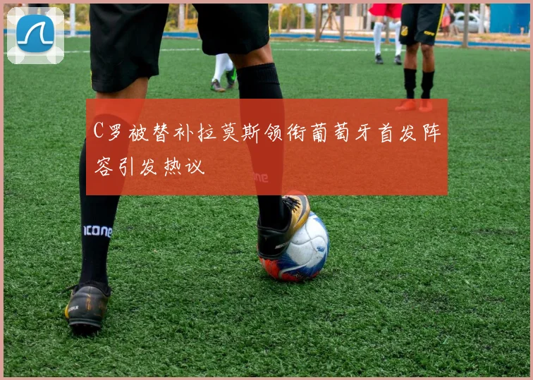 C罗被替补拉莫斯领衔葡萄牙首发阵容引发热议