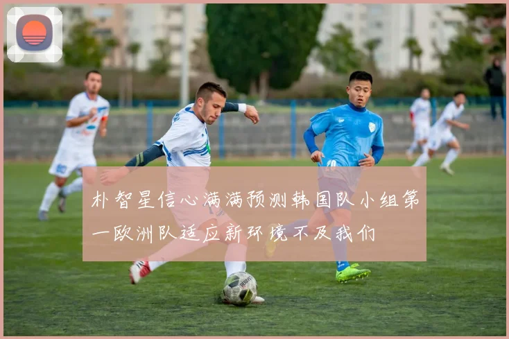 朴智星信心满满预测韩国队小组第一欧洲队适应新环境不及我们