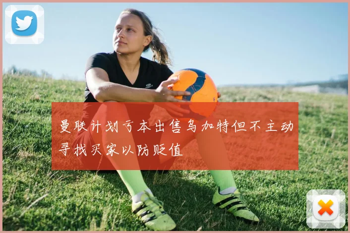 曼联计划亏本出售乌加特但不主动寻找买家以防贬值