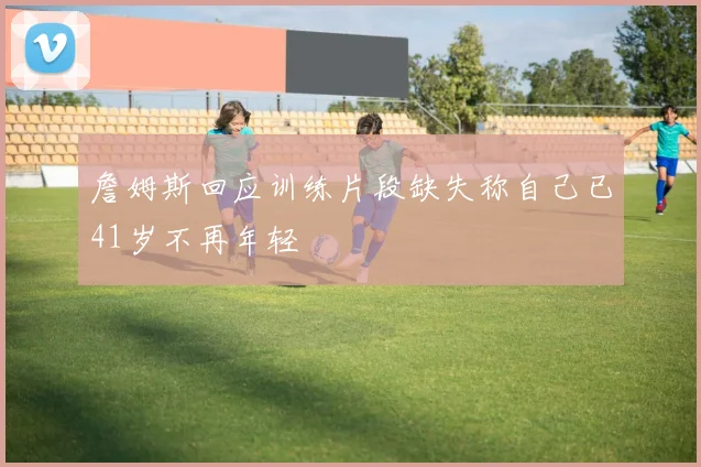 詹姆斯回应训练片段缺失称自己已41岁不再年轻