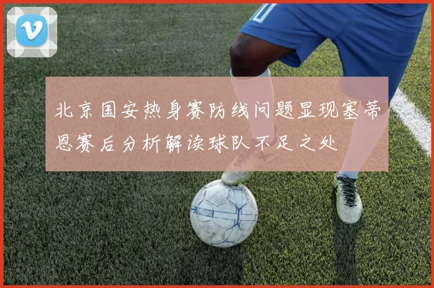 北京国安热身赛防线问题显现塞蒂恩赛后分析解读球队不足之处