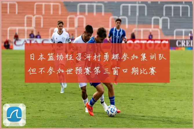 日本篮协征召河村勇辉参加集训队但不参加世预赛第三窗口期比赛