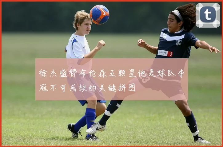 徐杰盛赞布伦森五颗星他是球队夺冠不可或缺的关键拼图