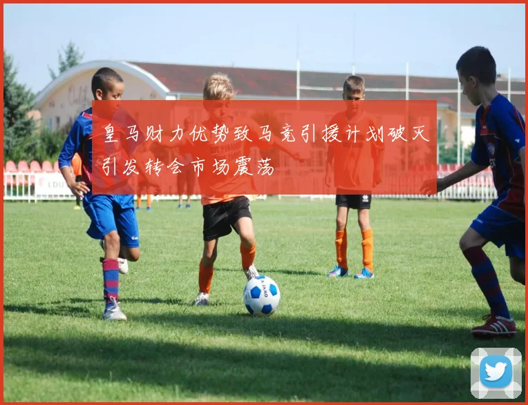 皇马财力优势致马竞引援计划破灭引发转会市场震荡