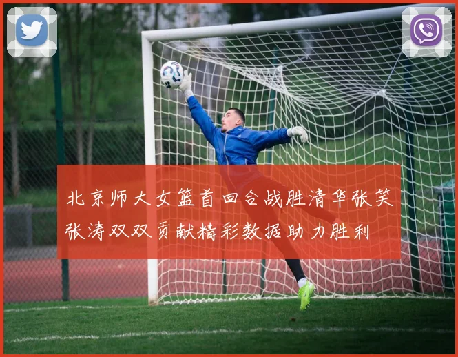 北京师大女篮首回合战胜清华张笑张涛双双贡献精彩数据助力胜利