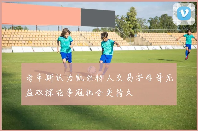 考辛斯认为凯尔特人交易字母哥无益双探花争冠机会更持久