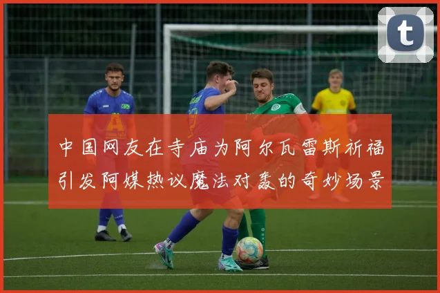中国网友在寺庙为阿尔瓦雷斯祈福引发阿媒热议魔法对轰的奇妙场景