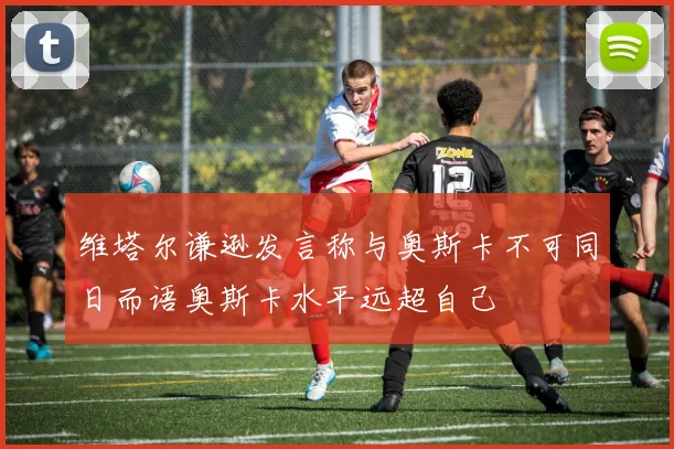 维塔尔谦逊发言称与奥斯卡不可同日而语奥斯卡水平远超自己